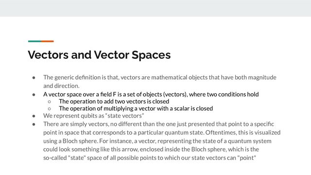 Vectors and Vector Spaces
● The generic deﬁnition is that, vectors are mathematical objects that have both magnitude
and direction.
● A vector space over a ﬁeld F is a set of objects (vectors), where two conditions hold
○ The operation to add two vectors is closed
○ The operation of multiplying a vector with a scalar is closed
● We represent qubits as “state vectors”
● There are simply vectors, no different than the one just presented that point to a speciﬁc
point in space that corresponds to a particular quantum state. Oftentimes, this is visualized
using a Bloch sphere. For instance, a vector, representing the state of a quantum system
could look something like this arrow, enclosed inside the Bloch sphere, which is the
so-called "state" space of all possible points to which our state vectors can "point"
