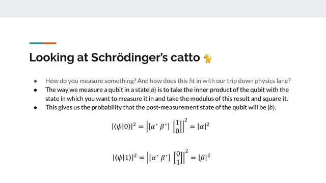 Looking at Schrödinger’s catto 🐈
● How do you measure something? And how does this ﬁt in with our trip down physics lane?
● The way we measure a qubit in a state|b⟩ is to take the inner product of the qubit with the
state in which you want to measure it in and take the modulus of this result and square it.
● This gives us the probability that the post-measurement state of the qubit will be |b⟩.
