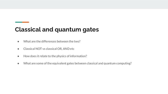 Classical and quantum gates
● What are the differences between the two?
● Classical NOT vs classical OR, AND etc
● How does it relate to the physics of information?
● What are some of the equivalent gates between classical and quantum computing?
