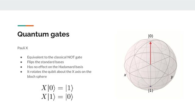 Quantum gates
Pauli X
● Equivalent to the classical NOT gate
● Flips the standard bases
● Has no effect on the Hadamard basis
● It rotates the qubit about the X axis on the
bloch sphere
