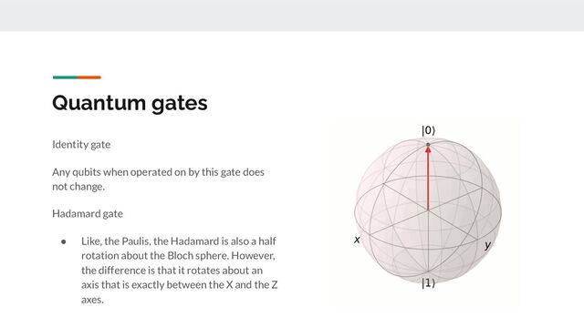 Quantum gates
Identity gate
Any qubits when operated on by this gate does
not change.
Hadamard gate
● Like, the Paulis, the Hadamard is also a half
rotation about the Bloch sphere. However,
the difference is that it rotates about an
axis that is exactly between the X and the Z
axes.
