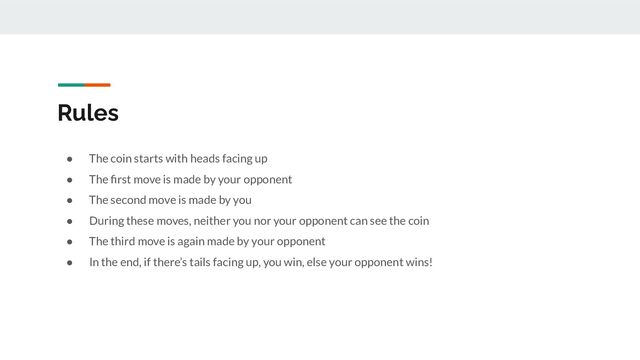 Rules
● The coin starts with heads facing up
● The ﬁrst move is made by your opponent
● The second move is made by you
● During these moves, neither you nor your opponent can see the coin
● The third move is again made by your opponent
● In the end, if there’s tails facing up, you win, else your opponent wins!
