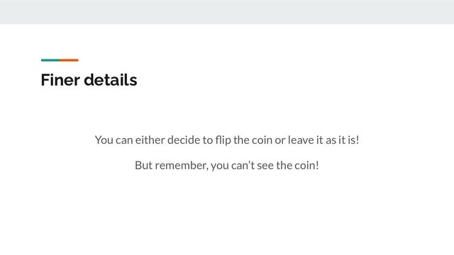 Finer details
You can either decide to ﬂip the coin or leave it as it is!
But remember, you can’t see the coin!

