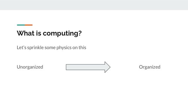 What is computing?
Let’s sprinkle some physics on this
Unorganized Organized
