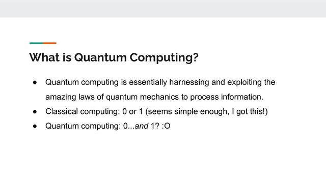 What is Quantum Computing?
● Quantum computing is essentially harnessing and exploiting the
amazing laws of quantum mechanics to process information.
● Classical computing: 0 or 1 (seems simple enough, I got this!)
● Quantum computing: 0...and 1? :O
