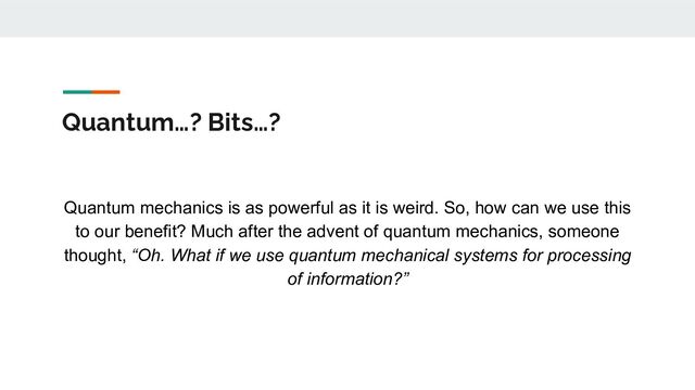 Quantum…? Bits…?
Quantum mechanics is as powerful as it is weird. So, how can we use this
to our benefit? Much after the advent of quantum mechanics, someone
thought, “Oh. What if we use quantum mechanical systems for processing
of information?”
