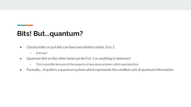 Bits! But...quantum?
● Classical bits or just bits can have two distinct states, 0 or 1.
○ Entropy!
● Quantum bits on the other hand can be 0 or 1 or anything in-between!
○ This is possible because of the property of quantum systems called superposition.
● Formally… A qubit is a quantum system which represents the smallest unit of quantum information
