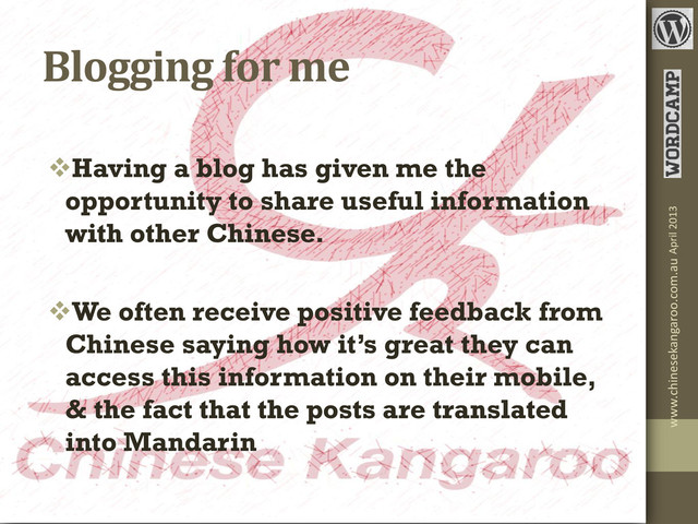 Blogging for me
Having a blog has given me the
opportunity to share useful information
with other Chinese.
We often receive positive feedback from
Chinese saying how it’s great they can
access this information on their mobile,
& the fact that the posts are translated
into Mandarin
April 2013
www.chinesekangaroo.com.au
