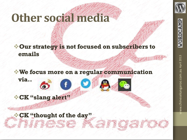 Other social media
Our strategy is not focused on subscribers to
emails
We focus more on a regular communication
via..
CK “slang alert”
CK “thought of the day”
www.chinesekangaroo.com.au April 2013
