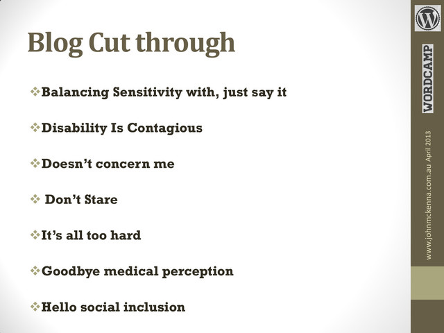 Blog Cut through
Balancing Sensitivity with, just say it
Disability Is Contagious
Doesn’t concern me
 Don’t Stare
It’s all too hard
Goodbye medical perception
Hello social inclusion
www.johnmckenna.com.au April 2013
