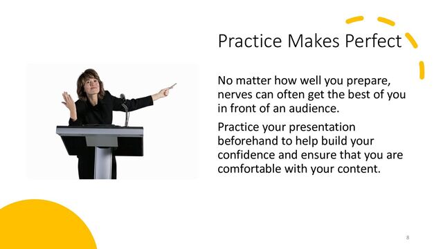 Practice Makes Perfect
No matter how well you prepare,
nerves can often get the best of you
in front of an audience.
Practice your presentation
beforehand to help build your
confidence and ensure that you are
comfortable with your content.
8
