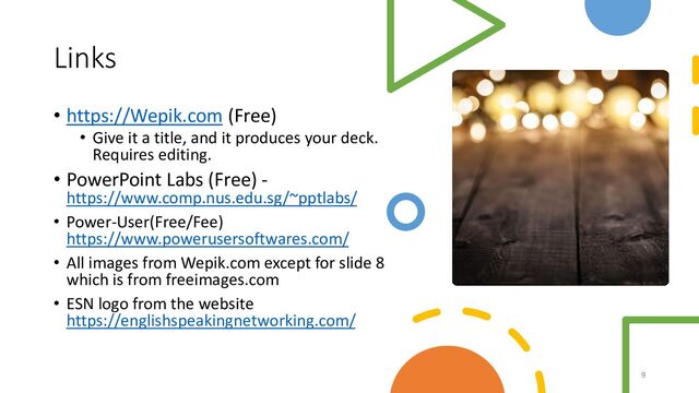 Links
• https://Wepik.com (Free)
• Give it a title, and it produces your deck.
Requires editing.
• PowerPoint Labs (Free) -
https://www.comp.nus.edu.sg/~pptlabs/
• Power-User(Free/Fee)
https://www.powerusersoftwares.com/
• All images from Wepik.com except for slide 8
which is from freeimages.com
• ESN logo from the website
https://englishspeakingnetworking.com/
9
