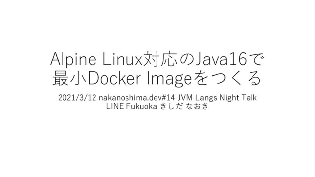 Alpine Linux対応のJava16で
最小Docker Imageをつくる
2021/3/12 nakanoshima.dev#14 JVM Langs Night Talk
LINE Fukuoka きしだ なおき
