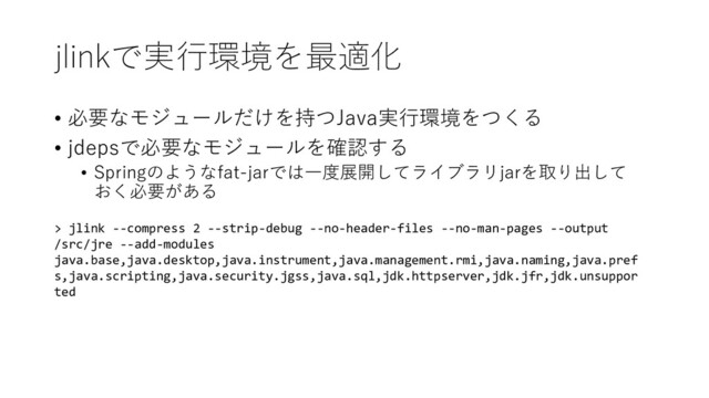 jlinkで実行環境を最適化
• 必要なモジュールだけを持つJava実行環境をつくる
• jdepsで必要なモジュールを確認する
• Springのようなfat-jarでは一度展開してライブラリjarを取り出して
おく必要がある
> jlink --compress 2 --strip-debug --no-header-files --no-man-pages --output
/src/jre --add-modules
java.base,java.desktop,java.instrument,java.management.rmi,java.naming,java.pref
s,java.scripting,java.security.jgss,java.sql,jdk.httpserver,jdk.jfr,jdk.unsuppor
ted

