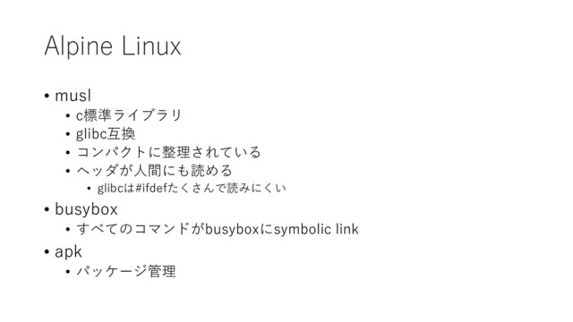 Alpine Linux
• musl
• c標準ライブラリ
• glibc互換
• コンパクトに整理されている
• ヘッダが人間にも読める
• glibcは#ifdefたくさんで読みにくい
• busybox
• すべてのコマンドがbusyboxにsymbolic link
• apk
• パッケージ管理

