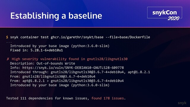 Establishing a baseline
$ snyk container test ghcr.io/garethr/snykt/base --file=base/Dockerfile
...
Introduced by your base image (python:3.6.0-slim)
Fixed in: 5.28.1-6+deb10u1
✗ High severity vulnerability found in gnutls28/libgnutls30
Description: Out-of-bounds Write
Info: https://snyk.io/vuln/SNYK-DEBIAN10-GNUTLS28-609778
Introduced through: gnutls28/libgnutls30@3.6.7-4+deb10u4, apt@1.8.2.1
From: gnutls28/libgnutls30@3.6.7-4+deb10u4
From: apt@1.8.2.1 > gnutls28/libgnutls30@3.6.7-4+deb10u4
Introduced by your base image (python:3.6.0-slim)
Tested 111 dependencies for known issues, found 178 issues.
