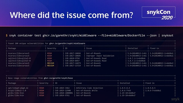 Where did the issue come from?
$ snyk container test ghcr.io/garethr/snykt/middleware --file=middleware/Dockerfile --json | snykout
+------------------------------------------------------------------------------------------------------------------------------------------------------+
| Found 180 unique vulnerabilities for ghcr.io/garethr/snykt/middleware |
+----------------------------------+---------------+------------------+------------------------------------+-------------------+-----------------------+
| Package | Severity | ID | Issue | Installed | Fixed in |
+----------------------------------+---------------+------------------+------------------------------------+-------------------+-----------------------+
| ncurses/libncurses5 | HIGH | CVE-2017-10684 | Out-of-Bounds | 5.9+20140913-1+b1 | 5.9+20140913-1+deb8u1 |
| ncurses/libncurses5 | HIGH | CVE-2017-10685 | Improper Input Validation | 5.9+20140913-1+b1 | 5.9+20140913-1+deb8u1 |
| sqlite3/libsqlite3-0 | HIGH | CVE-2020-9794 | Out-of-bounds Read | 3.8.7.1-1+deb8u6 | |
| sqlite3/libsqlite3-0 | HIGH | CVE-2019-8457 | Out-of-bounds Read | 3.8.7.1-1+deb8u6 | |
| ncurses/libncurses5 | MEDIUM | CVE-2017-16879 | Out-of-Bounds | 5.9+20140913-1+b1 | 5.9+20140913-1+deb8u3 |
| ncurses/libncurses5 | MEDIUM | CVE-2017-13729 | Out-of-Bounds | 5.9+20140913-1+b1 | 5.9+20140913-1+deb8u1 |
...
+------------------------------------------------------------------------------------------------------------------------------------------------------+
| Base image vulnerabilities from ghcr.io/garethr/snykt/base |
+---------------------------+-------------+------------------+--------------------------------------+----------------------+---------------------------+
| Package | Severity | ID | Issue | Installed | Fixed in |
+---------------------------+-------------+------------------+--------------------------------------+----------------------+---------------------------+
| apt/libapt-pkg4.12 | HIGH | CVE-2019-3462 | Arbitrary Code Injection | 1.0.9.8.4 | 1.0.9.8.5 |
| bzip2/libbz2-1.0 | HIGH | CVE-2019-12900 | Out-of-bounds Write | 1.0.6-7+b3 | 1.0.6-7+deb8u1 |
| glibc/libc-bin | HIGH | CVE-2018-1000001 | Out-of-Bounds | 2.19-18+deb8u7 | |
| glibc/libc-bin | HIGH | CVE-2014-9761 | Out-of-Bounds | 2.19-18+deb8u7 | |
