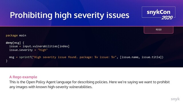 Prohibiting high severity issues
package main
deny[msg] {
issue = input.vulnerabilities[index]
issue.severity = "high"
msg = sprintf("High severity issue found. package: %v issue: %v", [issue.name, issue.title])
}
A Rego example
This is the Open Policy Agent language for describing policies. Here we’re saying we want to prohibit
any images with known high-severity vulnerabilities.
REGO
