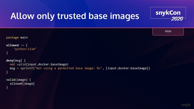 Allow only trusted base images
package main
allowed := {
"python:slim"
}
deny[msg] {
not valid(input.docker.baseImage)
msg = sprintf("Not using a permitted base image: %v", [input.docker.baseImage])
}
valid(image) {
allowed[image]
}
REGO
