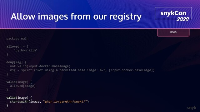 Allow images from our registry
package main
allowed := {
"python:slim"
}
deny[msg] {
not valid(input.docker.baseImage)
msg = sprintf("Not using a permitted base image: %v", [input.docker.baseImage])
}
valid(image) {
allowed[image]
}
valid(image) {
startswith(image, "ghcr.io/garethr/snykt/")
}
REGO
