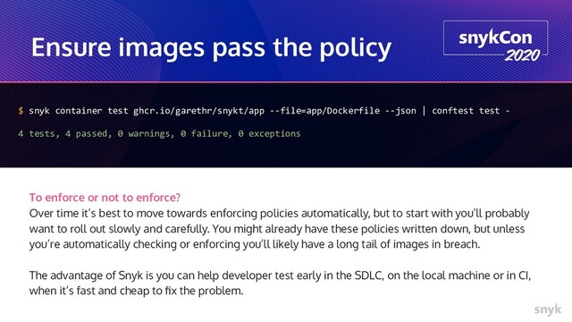 Ensure images pass the policy
$ snyk container test ghcr.io/garethr/snykt/app --file=app/Dockerfile --json | conftest test -
4 tests, 4 passed, 0 warnings, 0 failure, 0 exceptions
To enforce or not to enforce?
Over time it’s best to move towards enforcing policies automatically, but to start with you’ll probably
want to roll out slowly and carefully. You might already have these policies written down, but unless
you’re automatically checking or enforcing you’ll likely have a long tail of images in breach.
The advantage of Snyk is you can help developer test early in the SDLC, on the local machine or in CI,
when it’s fast and cheap to ﬁx the problem.

