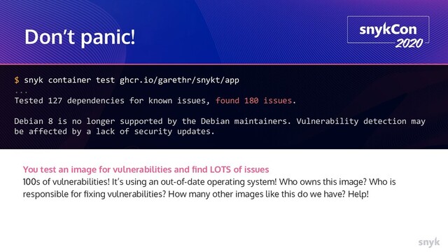 Don’t panic!
$ snyk container test ghcr.io/garethr/snykt/app
...
Tested 127 dependencies for known issues, found 180 issues.
Debian 8 is no longer supported by the Debian maintainers. Vulnerability detection may
be affected by a lack of security updates.
You test an image for vulnerabilities and ﬁnd LOTS of issues
100s of vulnerabilities! It’s using an out-of-date operating system! Who owns this image? Who is
responsible for ﬁxing vulnerabilities? How many other images like this do we have? Help!
