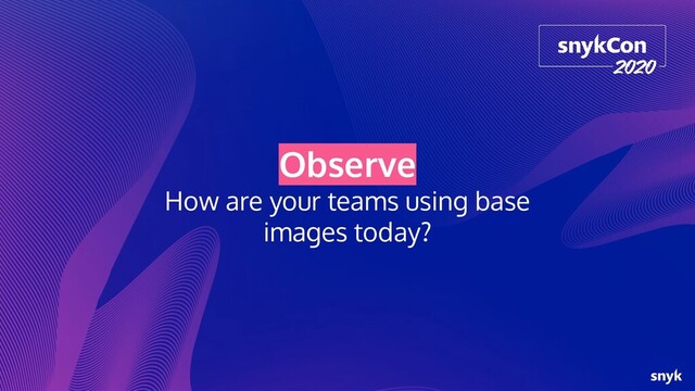 Observe
How are your teams using base
images today?
