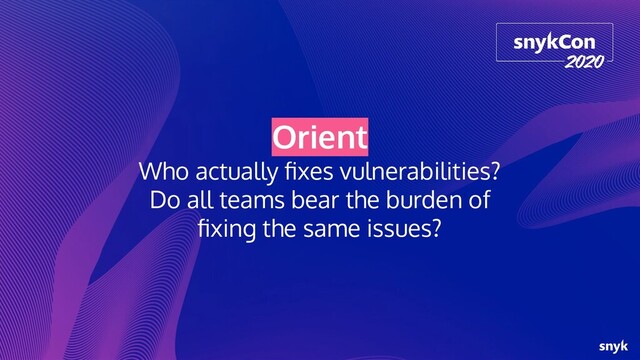 Orient
Who actually ﬁxes vulnerabilities?
Do all teams bear the burden of
ﬁxing the same issues?
