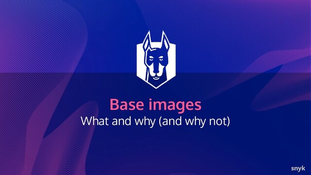 Base images
What and why (and why not)
