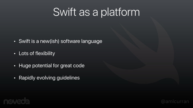 @amlcurran
Swift as a platform
• Swift is a new(ish) software language
• Lots of flexibility
• Huge potential for great code
• Rapidly evolving guidelines
