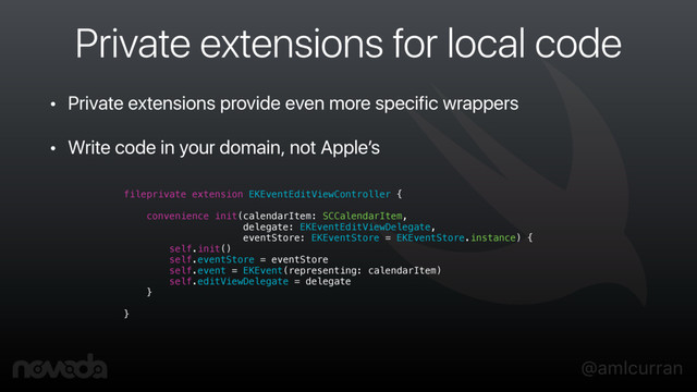 @amlcurran
Private extensions for local code
• Private extensions provide even more specific wrappers
• Write code in your domain, not Apple’s
fileprivate extension EKEventEditViewController {
convenience init(calendarItem: SCCalendarItem,
delegate: EKEventEditViewDelegate,
eventStore: EKEventStore = EKEventStore.instance) {
self.init()
self.eventStore = eventStore
self.event = EKEvent(representing: calendarItem)
self.editViewDelegate = delegate
}
}
