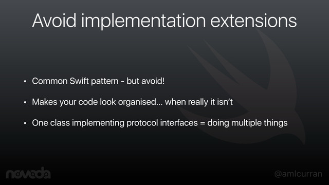 @amlcurran
Avoid implementation extensions
• Common Swift pattern - but avoid!
• Makes your code look organised… when really it isn’t
• One class implementing protocol interfaces = doing multiple things
