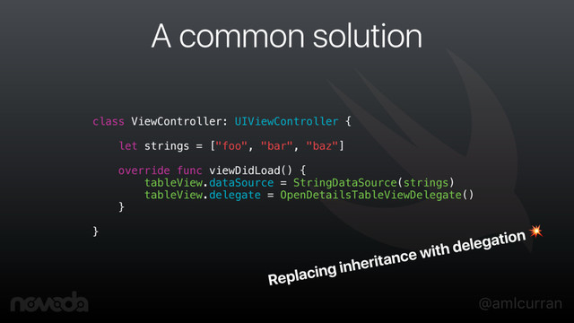 @amlcurran
A common solution
class ViewController: UIViewController {
let strings = ["foo", "bar", "baz"]
override func viewDidLoad() {
tableView.dataSource = StringDataSource(strings)
tableView.delegate = OpenDetailsTableViewDelegate()
}
}
Replacing inheritance with delegation 
