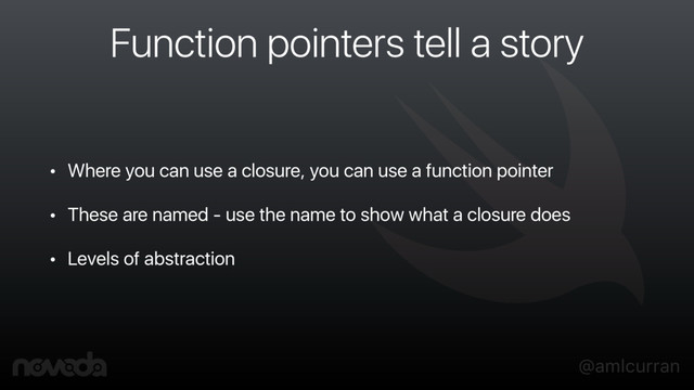 @amlcurran
Function pointers tell a story
• Where you can use a closure, you can use a function pointer
• These are named - use the name to show what a closure does
• Levels of abstraction
