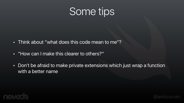 @amlcurran
Some tips
• Think about “what does this code mean to me”?
• “How can I make this clearer to others?”
• Don’t be afraid to make private extensions which just wrap a function
with a better name
