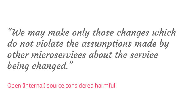 “We may make only those changes which
do not violate the assumptions made by
other microservices about the service
being changed.”
Open (internal) source considered harmful!
