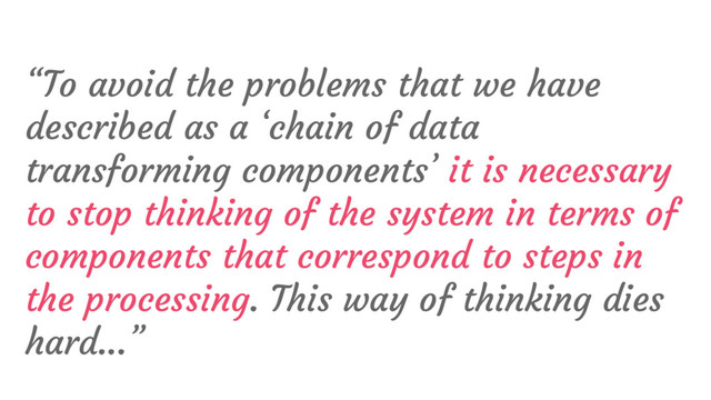 “To avoid the problems that we have
described as a ‘chain of data
transforming components’ it is necessary
to stop thinking of the system in terms of
components that correspond to steps in
the processing. This way of thinking dies
hard...”

