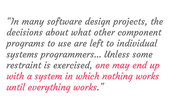 “In many software design projects, the
decisions about what other component
programs to use are left to individual
systems programmers… Unless some
restraint is exercised, one may end up
with a system in which nothing works
until everything works.”
