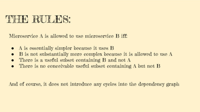 THE RULES:
Microservice A is allowed to use microservice B iff:
● A is essentially simpler because it uses B
● B is not substantially more complex because it is allowed to use A
● There is a useful subset containing B and not A
● There is no conceivable useful subset containing A but not B
And of course, it does not introduce any cycles into the dependency graph
