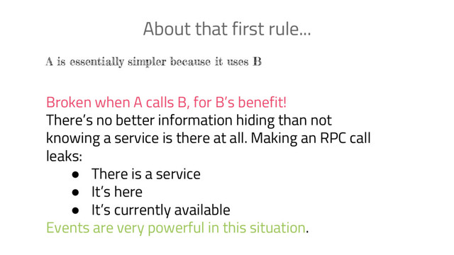 About that first rule...
A is essentially simpler because it uses B
Broken when A calls B, for B’s benefit!
There’s no better information hiding than not
knowing a service is there at all. Making an RPC call
leaks:
● There is a service
● It’s here
● It’s currently available
Events are very powerful in this situation.
