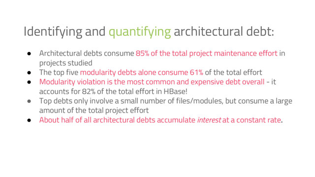 Identifying and quantifying architectural debt:
● Architectural debts consume 85% of the total project maintenance effort in
projects studied
● The top five modularity debts alone consume 61% of the total effort
● Modularity violation is the most common and expensive debt overall - it
accounts for 82% of the total effort in HBase!
● Top debts only involve a small number of files/modules, but consume a large
amount of the total project effort
● About half of all architectural debts accumulate interest at a constant rate.
