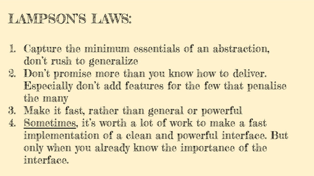 LAMPSON’S LAWS:
1. Capture the minimum essentials of an abstraction,
don’t rush to generalize
2. Don’t promise more than you know how to deliver.
Especially don’t add features for the few that penalise
the many
3. Make it fast, rather than general or powerful
4. Sometimes, it’s worth a lot of work to make a fast
implementation of a clean and powerful interface. But
only when you already know the importance of the
interface.
