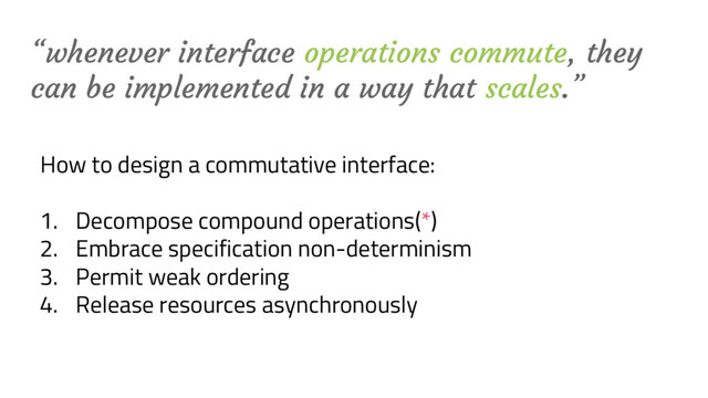 “whenever interface operations commute, they
can be implemented in a way that scales.”
How to design a commutative interface:
1. Decompose compound operations(*)
2. Embrace specification non-determinism
3. Permit weak ordering
4. Release resources asynchronously

