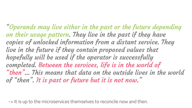 “Operands may live either in the past or the future depending
on their usage pattern. They live in the past if they have
copies of unlocked information from a distant service. They
live in the future if they contain proposed values that
hopefully will be used if the operator is successfully
completed. Between the services, life is in the world of
“then”… This means that data on the outside lives in the world
of “then”. It is past or future but it is not now.”
-> It is up to the microservices themselves to reconcile now and then.
