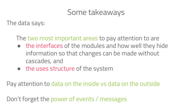 The data says:
The two most important areas to pay attention to are
● the interfaces of the modules and how well they hide
information so that changes can be made without
cascades, and
● the uses structure of the system
Pay attention to data on the inside vs data on the outside
Don’t forget the power of events / messages
Some takeaways
