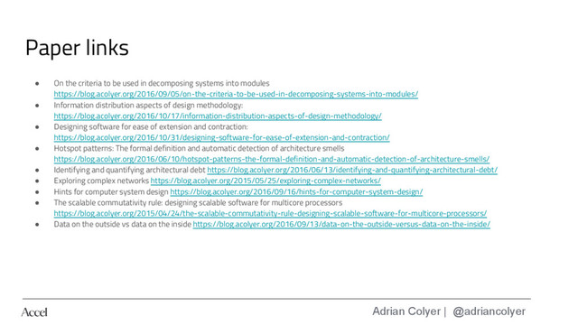 Adrian Colyer | @adriancolyer
Paper links
● On the criteria to be used in decomposing systems into modules
https://blog.acolyer.org/2016/09/05/on-the-criteria-to-be-used-in-decomposing-systems-into-modules/
● Information distribution aspects of design methodology:
https://blog.acolyer.org/2016/10/17/information-distribution-aspects-of-design-methodology/
● Designing software for ease of extension and contraction:
https://blog.acolyer.org/2016/10/31/designing-software-for-ease-of-extension-and-contraction/
● Hotspot patterns: The formal definition and automatic detection of architecture smells
https://blog.acolyer.org/2016/06/10/hotspot-patterns-the-formal-definition-and-automatic-detection-of-architecture-smells/
● Identifying and quantifying architectural debt https://blog.acolyer.org/2016/06/13/identifying-and-quantifying-architectural-debt/
● Exploring complex networks https://blog.acolyer.org/2015/05/25/exploring-complex-networks/
● Hints for computer system design https://blog.acolyer.org/2016/09/16/hints-for-computer-system-design/
● The scalable commutativity rule: designing scalable software for multicore processors
https://blog.acolyer.org/2015/04/24/the-scalable-commutativity-rule-designing-scalable-software-for-multicore-processors/
● Data on the outside vs data on the inside https://blog.acolyer.org/2016/09/13/data-on-the-outside-versus-data-on-the-inside/

