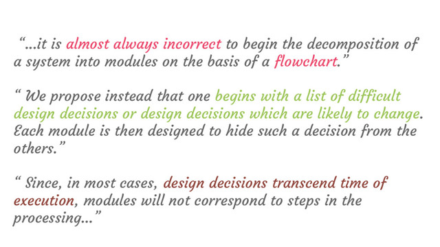 “...it is almost always incorrect to begin the decomposition of
a system into modules on the basis of a flowchart.”
“ We propose instead that one begins with a list of difficult
design decisions or design decisions which are likely to change.
Each module is then designed to hide such a decision from the
others.”
“ Since, in most cases, design decisions transcend time of
execution, modules will not correspond to steps in the
processing…”
