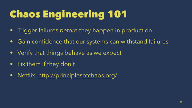 Chaos Engineering 101
• Trigger failures before they happen in production
• Gain conﬁdence that our systems can withstand failures
• Verify that things behave as we expect
• Fix them if they don't
• Netﬂix: http://principlesofchaos.org/
3
