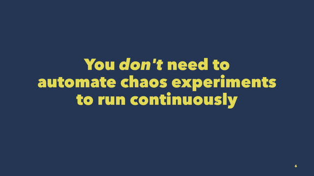 You don't need to
automate chaos experiments
to run continuously
6
