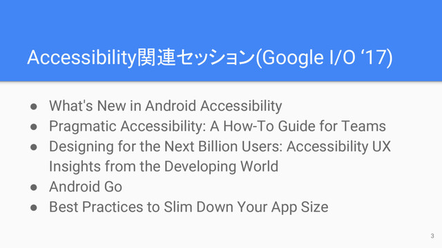 Accessibility関連セッション(Google I/O ‘17)
● What's New in Android Accessibility
● Pragmatic Accessibility: A How-To Guide for Teams
● Designing for the Next Billion Users: Accessibility UX
Insights from the Developing World
● Android Go
● Best Practices to Slim Down Your App Size
3
